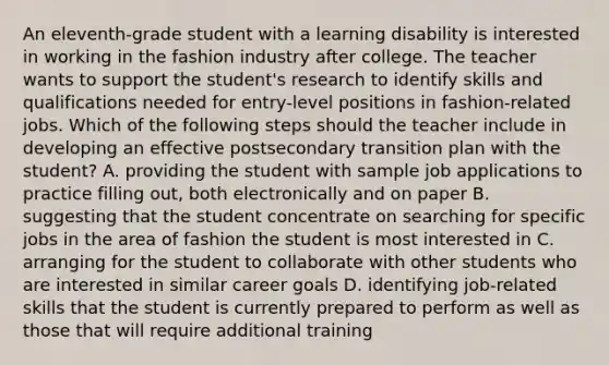 An eleventh-grade student with a learning disability is interested in working in the fashion industry after college. The teacher wants to support the student's research to identify skills and qualifications needed for entry-level positions in fashion-related jobs. Which of the following steps should the teacher include in developing an effective postsecondary transition plan with the student? A. providing the student with sample job applications to practice filling out, both electronically and on paper B. suggesting that the student concentrate on searching for specific jobs in the area of fashion the student is most interested in C. arranging for the student to collaborate with other students who are interested in similar career goals D. identifying job-related skills that the student is currently prepared to perform as well as those that will require additional training