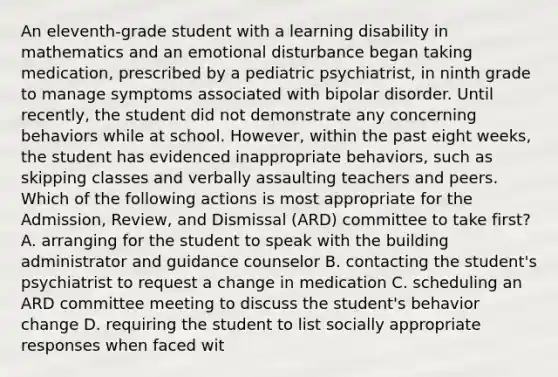 An eleventh-grade student with a learning disability in mathematics and an emotional disturbance began taking medication, prescribed by a pediatric psychiatrist, in ninth grade to manage symptoms associated with bipolar disorder. Until recently, the student did not demonstrate any concerning behaviors while at school. However, within the past eight weeks, the student has evidenced inappropriate behaviors, such as skipping classes and verbally assaulting teachers and peers. Which of the following actions is most appropriate for the Admission, Review, and Dismissal (ARD) committee to take first? A. arranging for the student to speak with the building administrator and guidance counselor B. contacting the student's psychiatrist to request a change in medication C. scheduling an ARD committee meeting to discuss the student's behavior change D. requiring the student to list socially appropriate responses when faced wit