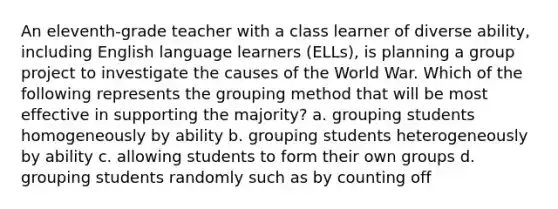 An eleventh-grade teacher with a class learner of diverse ability, including English language learners (ELLs), is planning a group project to investigate the causes of the World War. Which of the following represents the grouping method that will be most effective in supporting the majority? a. grouping students homogeneously by ability b. grouping students heterogeneously by ability c. allowing students to form their own groups d. grouping students randomly such as by counting off