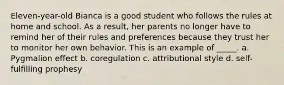 Eleven-year-old Bianca is a good student who follows the rules at home and school. As a result, her parents no longer have to remind her of their rules and preferences because they trust her to monitor her own behavior. This is an example of _____. a. Pygmalion effect b. coregulation c. attributional style d. self-fulfilling prophesy