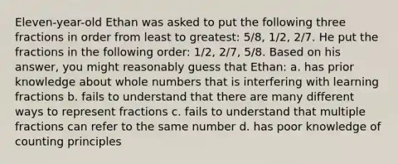 Eleven-year-old Ethan was asked to put the following three fractions in order from least to greatest: 5/8, 1/2, 2/7. He put the fractions in the following order: 1/2, 2/7, 5/8. Based on his answer, you might reasonably guess that Ethan: a. has prior knowledge about <a href='https://www.questionai.com/knowledge/kHClMPgTfV-whole-numbers' class='anchor-knowledge'>whole numbers</a> that is interfering with learning fractions b. fails to understand that there are many different ways to represent fractions c. fails to understand that multiple fractions can refer to the same number d. has poor knowledge of counting principles