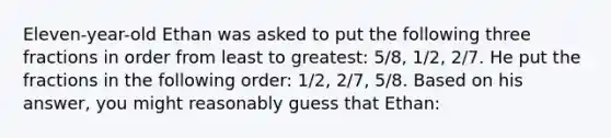 Eleven-year-old Ethan was asked to put the following three fractions in order from least to greatest: 5/8, 1/2, 2/7. He put the fractions in the following order: 1/2, 2/7, 5/8. Based on his answer, you might reasonably guess that Ethan: