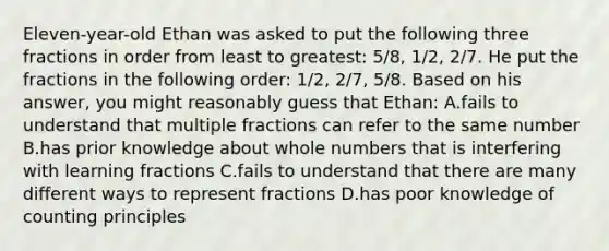 Eleven-year-old Ethan was asked to put the following three fractions in order from least to greatest: 5/8, 1/2, 2/7. He put the fractions in the following order: 1/2, 2/7, 5/8. Based on his answer, you might reasonably guess that Ethan: A.fails to understand that multiple fractions can refer to the same number B.has prior knowledge about whole numbers that is interfering with learning fractions C.fails to understand that there are many different ways to represent fractions D.has poor knowledge of counting principles