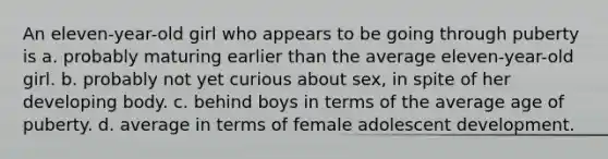 An eleven-year-old girl who appears to be going through puberty is a. probably maturing earlier than the average eleven-year-old girl. b. probably not yet curious about sex, in spite of her developing body. c. behind boys in terms of the average age of puberty. d. average in terms of female adolescent development.