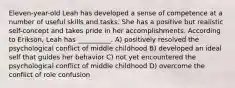 Eleven-year-old Leah has developed a sense of competence at a number of useful skills and tasks. She has a positive but realistic self-concept and takes pride in her accomplishments. According to Erikson, Leah has __________. A) positively resolved the psychological conflict of middle childhood B) developed an ideal self that guides her behavior C) not yet encountered the psychological conflict of middle childhood D) overcome the conflict of role confusion