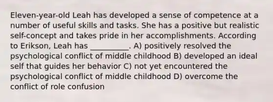 Eleven-year-old Leah has developed a sense of competence at a number of useful skills and tasks. She has a positive but realistic self-concept and takes pride in her accomplishments. According to Erikson, Leah has __________. A) positively resolved the psychological conflict of middle childhood B) developed an ideal self that guides her behavior C) not yet encountered the psychological conflict of middle childhood D) overcome the conflict of role confusion