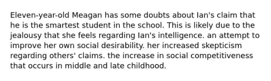 Eleven-year-old Meagan has some doubts about Ian's claim that he is the smartest student in the school. This is likely due to the jealousy that she feels regarding Ian's intelligence. an attempt to improve her own social desirability. her increased skepticism regarding others' claims. the increase in social competitiveness that occurs in middle and late childhood.