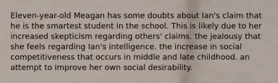 Eleven-year-old Meagan has some doubts about Ian's claim that he is the smartest student in the school. This is likely due to her increased skepticism regarding others' claims. the jealousy that she feels regarding Ian's intelligence. the increase in social competitiveness that occurs in middle and late childhood. an attempt to improve her own social desirability.