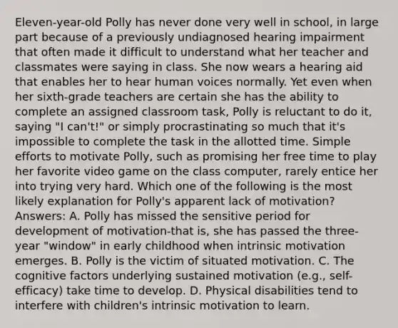 Eleven-year-old Polly has never done very well in school, in large part because of a previously undiagnosed hearing impairment that often made it difficult to understand what her teacher and classmates were saying in class. She now wears a hearing aid that enables her to hear human voices normally. Yet even when her sixth-grade teachers are certain she has the ability to complete an assigned classroom task, Polly is reluctant to do it, saying "I can't!" or simply procrastinating so much that it's impossible to complete the task in the allotted time. Simple efforts to motivate Polly, such as promising her free time to play her favorite video game on the class computer, rarely entice her into trying very hard. Which one of the following is the most likely explanation for Polly's apparent lack of motivation? Answers: A. Polly has missed the sensitive period for development of motivation-that is, she has passed the three-year "window" in early childhood when intrinsic motivation emerges. B. Polly is the victim of situated motivation. C. The cognitive factors underlying sustained motivation (e.g., self-efficacy) take time to develop. D. Physical disabilities tend to interfere with children's intrinsic motivation to learn.