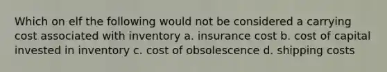 Which on elf the following would not be considered a carrying cost associated with inventory a. insurance cost b. cost of capital invested in inventory c. cost of obsolescence d. shipping costs