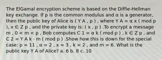 The ElGamal encryption scheme is based on the Diffie-Hellman key exchange. If p is the common modulus and α is a generator, then the public key of Alice is ( Y A , p ) , where Y A = α x ( mod p ), x ∈ Z p , and the private key is: ( x , p ) .To encrypt a message m , 0 < m < p , Bob computes C 1 = α k ( mod p ) , k ∈ Z p , and C 2 = Y A k ⋅ m ( mod p ) .Show how this is down for the special case: p = 11 , α = 2 , x = 3 , k = 2 , and m = 6. What is the public key Y A of Alice? a. 6 b. 8 c. 10