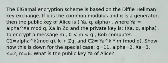 The ElGamal encryption scheme is based on the Diffie-Hellman key exchange. If q is the common modulus and α is a generator, then the public key of Alice is ( Ya, q, alpha) , where Ya = alpha^Xa mod q, Xa in Zq and the private key is: (Xa, q, alpha) . To encrypt a message m , 0 < m < q , Bob computes C1=alpha^k(mod q), k in Zq, and C2= Ya^k * m (mod q). Show how this is down for the special case: q=11, alpha=2, Xa=3, k=2, m=6. What is the public key Ya of Alice?