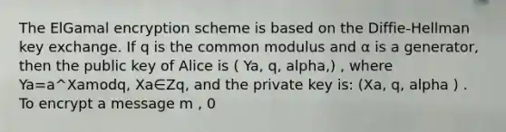 The ElGamal encryption scheme is based on the Diffie-Hellman key exchange. If q is the common modulus and α is a generator, then the public key of Alice is ( Ya, q, alpha,) , where Ya=a^Xamodq, Xa∈Zq, and the private key is: (Xa, q, alpha ) . To encrypt a message m , 0<m<q , Bob computes C1=a^k(modq), k∈Zq, and C2=Ya^k⋅m (modq) . Show how this is down for the special case: q=11, a=2, Xa=3, k=2, m=6. What is the encryption (C1,C2) of message m=6? A) (6,4) B) (4,8) C) (4,10)