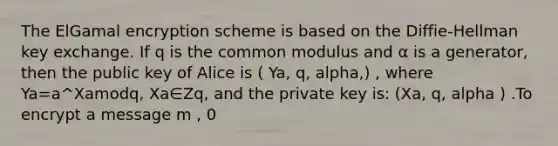 The ElGamal encryption scheme is based on the Diffie-Hellman key exchange. If q is the common modulus and α is a generator, then the public key of Alice is ( Ya, q, alpha,) , where Ya=a^Xamodq, Xa∈Zq, and the private key is: (Xa, q, alpha ) .To encrypt a message m , 0<m<q , Bob computes C1=a^k(modq), k∈Zq, and C2=Ya^k⋅m (modq) .Show how this is down for the special case: q=11, a=2, Xa=3, k=2, m=6. What is the encryption (C1,C2) of message m=6?