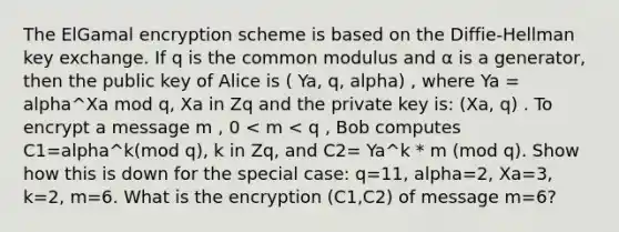 The ElGamal encryption scheme is based on the Diffie-Hellman key exchange. If q is the common modulus and α is a generator, then the public key of Alice is ( Ya, q, alpha) , where Ya = alpha^Xa mod q, Xa in Zq and the private key is: (Xa, q) . To encrypt a message m , 0 < m < q , Bob computes C1=alpha^k(mod q), k in Zq, and C2= Ya^k * m (mod q). Show how this is down for the special case: q=11, alpha=2, Xa=3, k=2, m=6. What is the encryption (C1,C2) of message m=6?