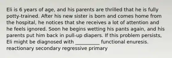 Eli is 6 years of age, and his parents are thrilled that he is fully potty-trained. After his new sister is born and comes home from the hospital, he notices that she receives a lot of attention and he feels ignored. Soon he begins wetting his pants again, and his parents put him back in pull-up diapers. If this problem persists, Eli might be diagnosed with __________ functional enuresis. reactionary secondary regressive primary