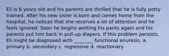 Eli is 6 years old and his parents are thrilled that he is fully potty trained. After his new sister is born and comes home from the hospital, he notices that she receives a lot of attention and he feels ignored. Soon he begins wetting his pants again and his parents put him back in pull-up diapers. If this problem persists, Eli might be diagnosed with ________ functional enuresis. a. primary b. secondary c. regressive d. reactionary
