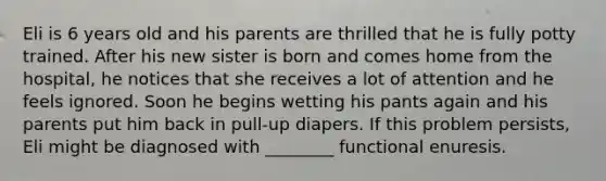 Eli is 6 years old and his parents are thrilled that he is fully potty trained. After his new sister is born and comes home from the hospital, he notices that she receives a lot of attention and he feels ignored. Soon he begins wetting his pants again and his parents put him back in pull-up diapers. If this problem persists, Eli might be diagnosed with ________ functional enuresis.