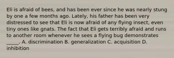 Eli is afraid of bees, and has been ever since he was nearly stung by one a few months ago. Lately, his father has been very distressed to see that Eli is now afraid of any flying insect, even tiny ones like gnats. The fact that Eli gets terribly afraid and runs to another room whenever he sees a flying bug demonstrates _____. A. discrimination B. generalization C. acquisition D. inhibition