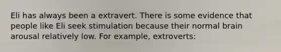 Eli has always been a extravert. There is some evidence that people like Eli seek stimulation because their normal brain arousal relatively low. For example, extroverts: