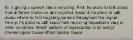 Eli is giving a speech about recycling. First, he plans to talk about how different materials are recycled. Second, he plans to talk about where to find recycling centers throughout the region. Finally, he plans to talk about how recycling regulations vary in other countries. Which pattern of organization is Eli using? Chronological Cause-Effect Spatial Topical