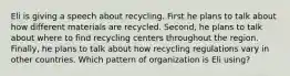 Eli is giving a speech about recycling. First he plans to talk about how different materials are recycled. Second, he plans to talk about where to find recycling centers throughout the region. Finally, he plans to talk about how recycling regulations vary in other countries. Which pattern of organization is Eli using?