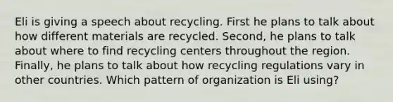 Eli is giving a speech about recycling. First he plans to talk about how different materials are recycled. Second, he plans to talk about where to find recycling centers throughout the region. Finally, he plans to talk about how recycling regulations vary in other countries. Which pattern of organization is Eli using?