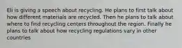 Eli is giving a speech about recycling. He plans to first talk about how different materials are recycled. Then he plans to talk about where to find recycling centers throughout the region. Finally he plans to talk about how recycling regulations vary in other countries