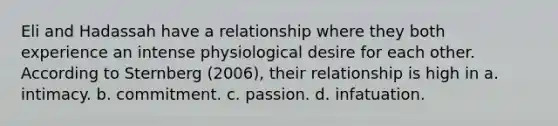 Eli and Hadassah have a relationship where they both experience an intense physiological desire for each other. According to Sternberg (2006), their relationship is high in a. intimacy. b. commitment. c. passion. d. infatuation.