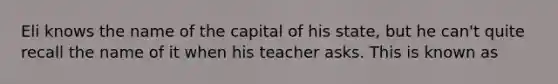 Eli knows the name of the capital of his state, but he can't quite recall the name of it when his teacher asks. This is known as