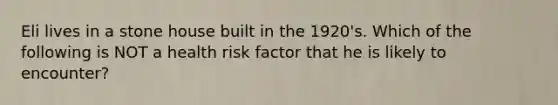 Eli lives in a stone house built in the 1920's. Which of the following is NOT a health risk factor that he is likely to encounter?