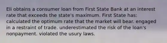 Eli obtains a <a href='https://www.questionai.com/knowledge/kuRqLPpPVr-consumer-loan' class='anchor-knowledge'>consumer loan</a> from First State Bank at an interest rate that exceeds the state's maximum. First State has: calculated the optimum rate that the market will bear. engaged in a restraint of trade. underestimated the risk of the loan's nonpayment. violated the usury laws.