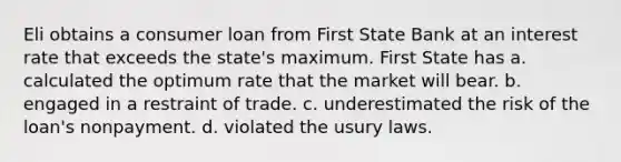 Eli obtains a consumer loan from First State Bank at an interest rate that exceeds the state's maximum. First State has a. calculated the optimum rate that the market will bear. b. engaged in a restraint of trade. c. underestimated the risk of the loan's nonpayment. d. violated the usury laws.