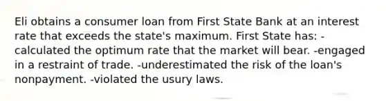 Eli obtains a consumer loan from First State Bank at an interest rate that exceeds the state's maximum. First State has: -calculated the optimum rate that the market will bear. -engaged in a restraint of trade. -underestimated the risk of the loan's nonpayment. -violated the usury laws.