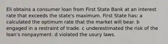 Eli obtains a consumer loan from First State Bank at an interest rate that exceeds the state's maximum. First State has: a calculated the optimum rate that the market will bear. b engaged in a restraint of trade. c underestimated the risk of the loan's nonpayment. d violated the usury laws.