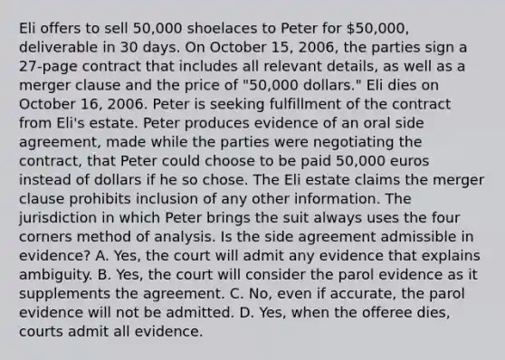 Eli offers to sell 50,000 shoelaces to Peter for 50,000, deliverable in 30 days. On October 15, 2006, the parties sign a 27-page contract that includes all relevant details, as well as a merger clause and the price of "50,000 dollars." Eli dies on October 16, 2006. Peter is seeking fulfillment of the contract from Eli's estate. Peter produces evidence of an oral side agreement, made while the parties were negotiating the contract, that Peter could choose to be paid 50,000 euros instead of dollars if he so chose. The Eli estate claims the merger clause prohibits inclusion of any other information. The jurisdiction in which Peter brings the suit always uses the four corners method of analysis. Is the side agreement admissible in evidence? A. Yes, the court will admit any evidence that explains ambiguity. B. Yes, the court will consider the parol evidence as it supplements the agreement. C. No, even if accurate, the parol evidence will not be admitted. D. Yes, when the offeree dies, courts admit all evidence.