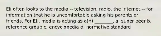 Eli often looks to the media -- television, radio, the Internet -- for information that he is uncomfortable asking his parents or friends. For Eli, media is acting as a(n) ________. a. super peer b. reference group c. encyclopedia d. normative standard