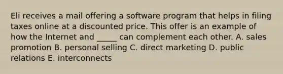 Eli receives a mail offering a software program that helps in filing taxes online at a discounted price. This offer is an example of how the Internet and _____ can complement each other. A. sales promotion B. personal selling C. direct marketing D. public relations E. interconnects