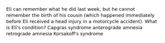 Eli can remember what he did last week, but he cannot remember the birth of his cousin (which happened immediately before Eli received a head injury in a motorcycle accident). What is Eli's condition? Capgras syndrome anterograde amnesia retrograde amnesia Korsakoff's syndrome