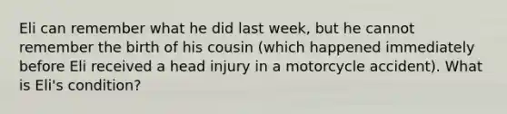 Eli can remember what he did last week, but he cannot remember the birth of his cousin (which happened immediately before Eli received a head injury in a motorcycle accident). What is Eli's condition?