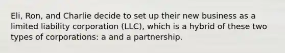 Eli, Ron, and Charlie decide to set up their new business as a limited liability corporation (LLC), which is a hybrid of these two types of corporations: a and a partnership.