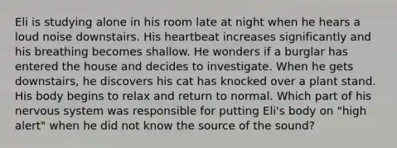 Eli is studying alone in his room late at night when he hears a loud noise downstairs. His heartbeat increases significantly and his breathing becomes shallow. He wonders if a burglar has entered the house and decides to investigate. When he gets downstairs, he discovers his cat has knocked over a plant stand. His body begins to relax and return to normal. Which part of his nervous system was responsible for putting Eli's body on "high alert" when he did not know the source of the sound?