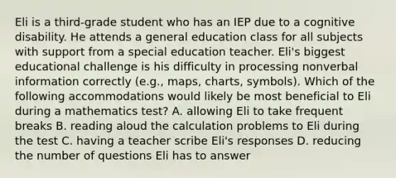 Eli is a third-grade student who has an IEP due to a cognitive disability. He attends a general education class for all subjects with support from a special education teacher. Eli's biggest educational challenge is his difficulty in processing nonverbal information correctly (e.g., maps, charts, symbols). Which of the following accommodations would likely be most beneficial to Eli during a mathematics test? A. allowing Eli to take frequent breaks B. reading aloud the calculation problems to Eli during the test C. having a teacher scribe Eli's responses D. reducing the number of questions Eli has to answer