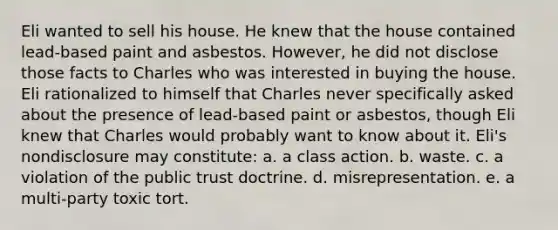 Eli wanted to sell his house. He knew that the house contained lead-based paint and asbestos. However, he did not disclose those facts to Charles who was interested in buying the house. Eli rationalized to himself that Charles never specifically asked about the presence of lead-based paint or asbestos, though Eli knew that Charles would probably want to know about it. Eli's nondisclosure may constitute: a. a class action. b. waste. c. a violation of the public trust doctrine. d. misrepresentation. e. a multi-party toxic tort.