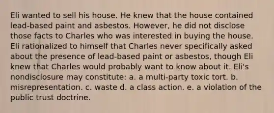 Eli wanted to sell his house. He knew that the house contained lead-based paint and asbestos. However, he did not disclose those facts to Charles who was interested in buying the house. Eli rationalized to himself that Charles never specifically asked about the presence of lead-based paint or asbestos, though Eli knew that Charles would probably want to know about it. Eli's nondisclosure may constitute: a. a multi-party toxic tort. b. misrepresentation. c. waste d. a class action. e. a violation of the public trust doctrine.