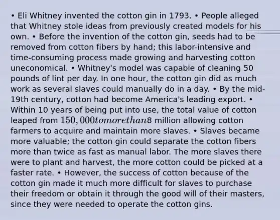 • Eli Whitney invented the cotton gin in 1793. • People alleged that Whitney stole ideas from previously created models for his own. • Before the invention of the cotton gin, seeds had to be removed from cotton fibers by hand; this labor-intensive and time-consuming process made growing and harvesting cotton uneconomical. • Whitney's model was capable of cleaning 50 pounds of lint per day. In one hour, the cotton gin did as much work as several slaves could manually do in a day. • By the mid-19th century, cotton had become America's leading export. • Within 10 years of being put into use, the total value of cotton leaped from 150,000 to more than8 million allowing cotton farmers to acquire and maintain more slaves. • Slaves became more valuable; the cotton gin could separate the cotton fibers more than twice as fast as manual labor. The more slaves there were to plant and harvest, the more cotton could be picked at a faster rate. • However, the success of cotton because of the cotton gin made it much more difficult for slaves to purchase their freedom or obtain it through the good will of their masters, since they were needed to operate the cotton gins.