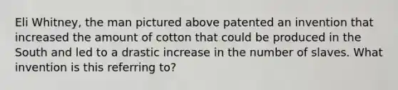 Eli Whitney, the man pictured above patented an invention that increased the amount of cotton that could be produced in the South and led to a drastic increase in the number of slaves. What invention is this referring to?