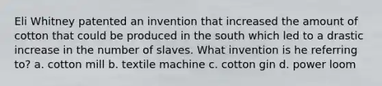 Eli Whitney patented an invention that increased the amount of cotton that could be produced in the south which led to a drastic increase in the number of slaves. What invention is he referring to? a. cotton mill b. textile machine c. cotton gin d. power loom