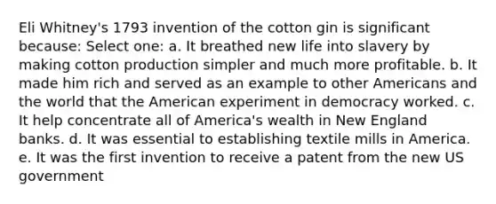 Eli Whitney's 1793 invention of the cotton gin is significant because: Select one: a. It breathed new life into slavery by making cotton production simpler and much more profitable. b. It made him rich and served as an example to other Americans and the world that the American experiment in democracy worked. c. It help concentrate all of America's wealth in New England banks. d. It was essential to establishing textile mills in America. e. It was the first invention to receive a patent from the new US government