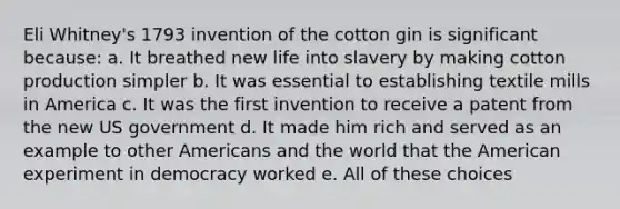 Eli Whitney's 1793 invention of the cotton gin is significant because: a. It breathed new life into slavery by making cotton production simpler b. It was essential to establishing textile mills in America c. It was the first invention to receive a patent from the new US government d. It made him rich and served as an example to other Americans and the world that the American experiment in democracy worked e. All of these choices